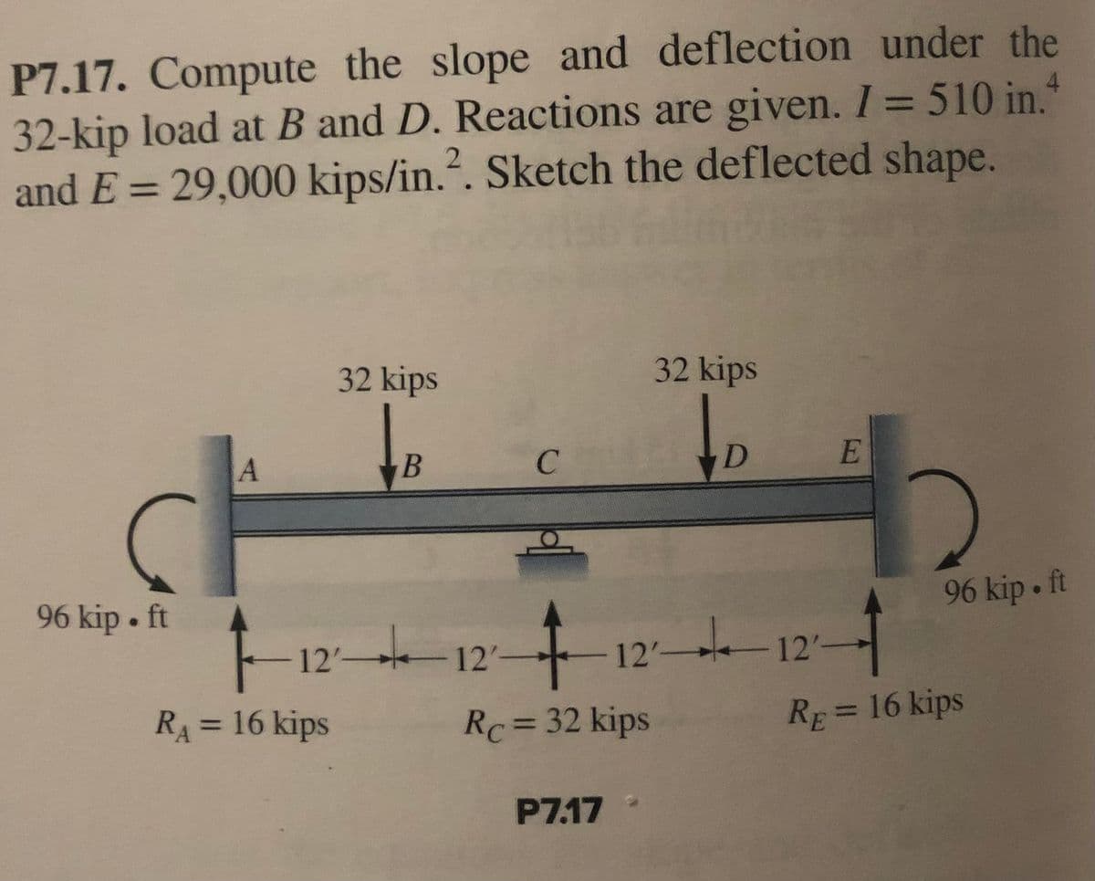 P7.17. Compute the slope and deflection under the
32-kip load at B and D. Reactions are given. I = 510 in.
and E = 29,000 kips/in.². Sketch the deflected shape.
32 kips
32 kips
B
с
D
96 kip. ft
-12-12--
Rc = 32 kips
P7.17
A
12'-
R₁ = 16 kips
E
12'-
4
RE = 16 kips
96 kip. ft