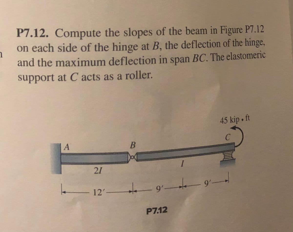 P7.12. Compute the slopes of the beam in Figure P7.12
on each side of the hinge at B, the deflection of the hinge,
and the maximum deflection in span BC. The elastomeric
support at C acts as a roller.
45 kip • ft
|A
21
12'
9'
P7.12
