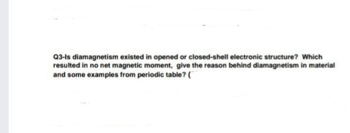 Q3-ls diamagnetism existed in opened or closed-shell electronic structure? Which
resulted in no net magnetic moment, give the reason behind diamagnetism in material
and some examples from periodic table? (
