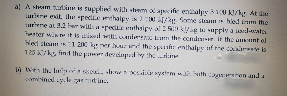 a) A steam turbine is supplied with steam of specific enthalpy 3 100 kJ/kg. At the
turbine exit, the specific enthalpy is 2 100 kJ/kg. Some steam is bled from the
turbine at 3.2 bar with a specific enthalpy of 2 500 kJ/kg to supply a feed-water
heater where it is mixed with condensate from the condenser. If the amount of
bled steam is 11 200 kg per hour and the specific enthalpy of the condensate is
125 kJ/kg, find the power developed by the turbine.
b) With the help of a sketch, show a possible system with both cogeneration and a
combined cycle gas turbine.
