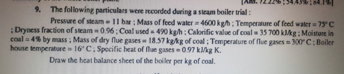 [Ans. 72.2.
54.43%; 84.1%]
9. The following particulars were recorded during a steam boiler trial:
Pressure of steam 11 bar; Mass of feed water = 4600 kg/h; Temperature of feed water= 75° C
;Dryness fraction of steam 0.96; Coal used = 490 kg/h: Calorific value of coal = 35 700 kJ/kg; Moisture in
coal = 4% by mass; Mass of dry flue gases = 18.57 kg/kg of coal ; Temperature of flue gases = 300" C; Boiler
house temperature 16" C; Spccific heat of flue gases 0.97 kJ/kg K.
%3D
%3D
%3D
%3D
Draw the heat balance sheet of the boiler per kg of coal.
