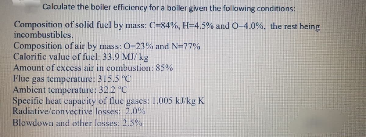 Calculate the boiler efficiency for a boiler given the following conditions:
Composition of solid fuel by mass: C-84%, H=4.5% and O-4.0%, the rest being
incombustibles.
Composition of air by mass: 0=23% and N=77%
Calorific value of fuel: 33.9 MJ/ kg
Amount of excess air in combustion: 85
Flue
gas temperature: 315.5 °C
Ambient temperature: 32.2 °C
Specific heat capacity of flue gases: 1.005 kJ/kg K
Radiative/convective losses: 2.0%
Blowdown and other losses: 2,5%
