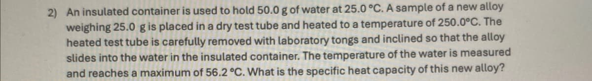 2) An insulated container is used to hold 50.0 g of water at 25.0 °C. A sample of a new alloy
weighing 25.0 g is placed in a dry test tube and heated to a temperature of 250.0°C. The
heated test tube is carefully removed with laboratory tongs and inclined so that the alloy
slides into the water in the insulated container. The temperature of the water is measured
and reaches a maximum of 56.2 °C. What is the specific heat capacity of this new alloy?