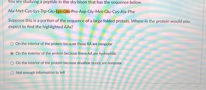 You are studying a peptide in the sky bison that has the sequence below.
Ala-Met-Cys-Lys-Trp-Glu-Lys-Gln-Pro-Asp-Gly-Met-Glu-Cys-Ala-Phe
Suppose this is a portion of the sequence of a large folded protein. Where in the protein would you
expect to find the highlighted AAs?
On the interior of the protein because these AA are nonpolar
On the exterior of the protein because these AA are hydrophilic
On the interior of the protein because disulfide bonds are nonpolar
Not enough information to tell