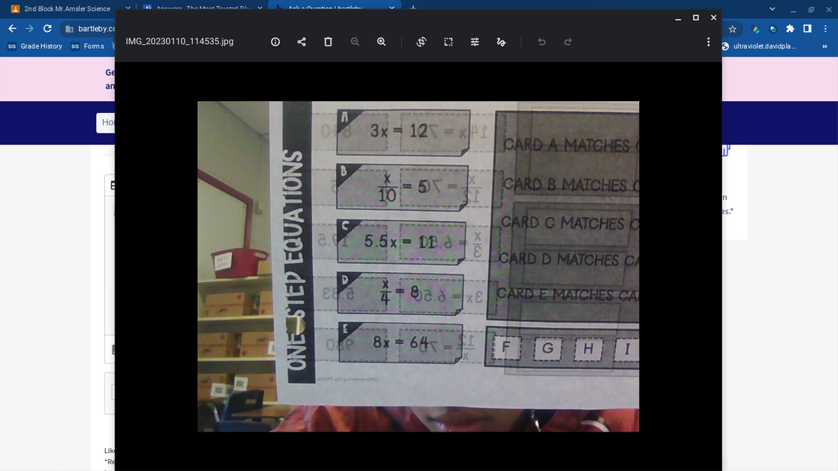 2nd Block Mr.Amsler Science
← → Cabartleby.co
sis Grade History sis Forms
Ge
an
Hol
8
Lik
*Re
AS Annars The Mast Trusted. Dis
IMG_20230110_114535.jpg
Ankes Question I hartlahu
✅ Ú Q Q
ONE STEP EQUATIONS
A
06 3x = 12X = XPI
B
D
88.2
10
E
OSP
5)\
C
2.0 5.5x DE.
(3 #
4-8aa
8x = 64
M
CARD A MATCHES
CARD B MATCHES C
CARD C MATCHES C
CARD D MATCHES CA
x& CARD E MATCHES CA
xi
X
x|w
X
E
GHI
- OX
⠀
W
n
es."
✰ ☐
ultraviolet.davidpla...