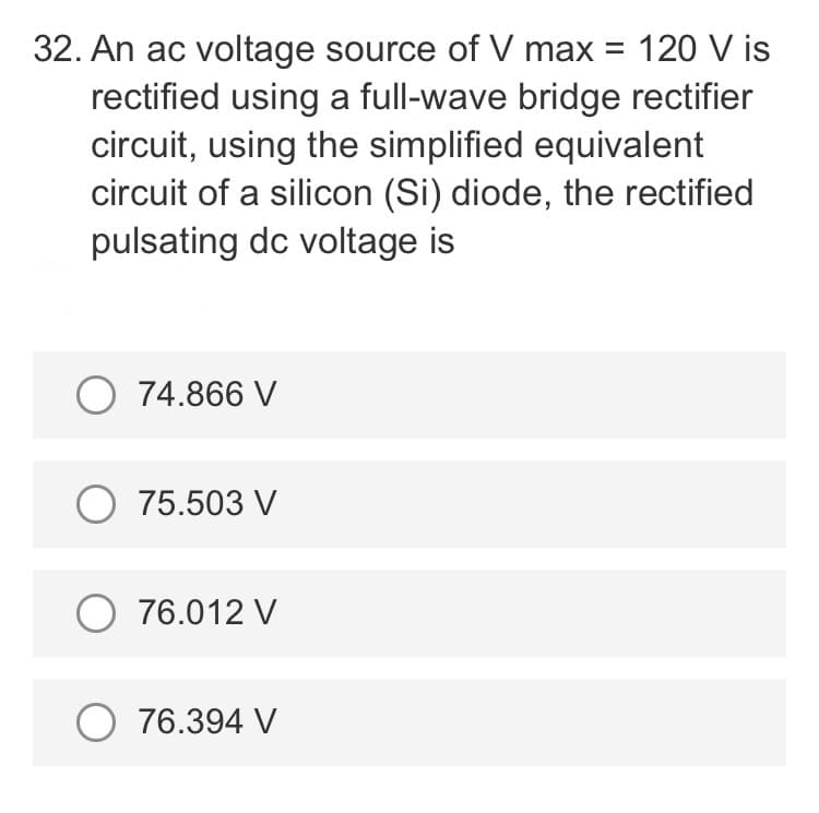 32. An ac voltage source of V max = 120 V is
rectified using a full-wave bridge rectifier
circuit, using the simplified equivalent
circuit of a silicon (Si) diode, the rectified
pulsating dc voltage is
O 74.866 V
O 75.503 V
O 76.012 V
O 76.394 V