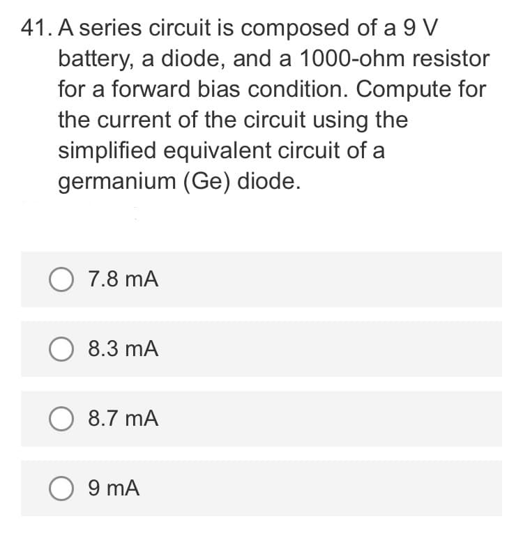 41. A series circuit is composed of a 9 V
battery, a diode, and a 1000-ohm resistor
for a forward bias condition. Compute for
the current of the circuit using the
simplified equivalent circuit of a
germanium (Ge) diode.
O 7.8 mA
O 8.3 mA
O 8.7 mA
O 9 mA