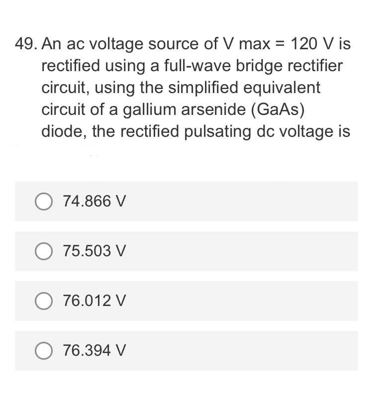 49. An ac voltage source of V max = 120 V is
rectified using a full-wave bridge rectifier
circuit, using the simplified equivalent
circuit of a gallium arsenide (GaAs)
diode, the rectified pulsating dc voltage is
O 74.866 V
O 75.503 V
O 76.012 V
O 76.394 V