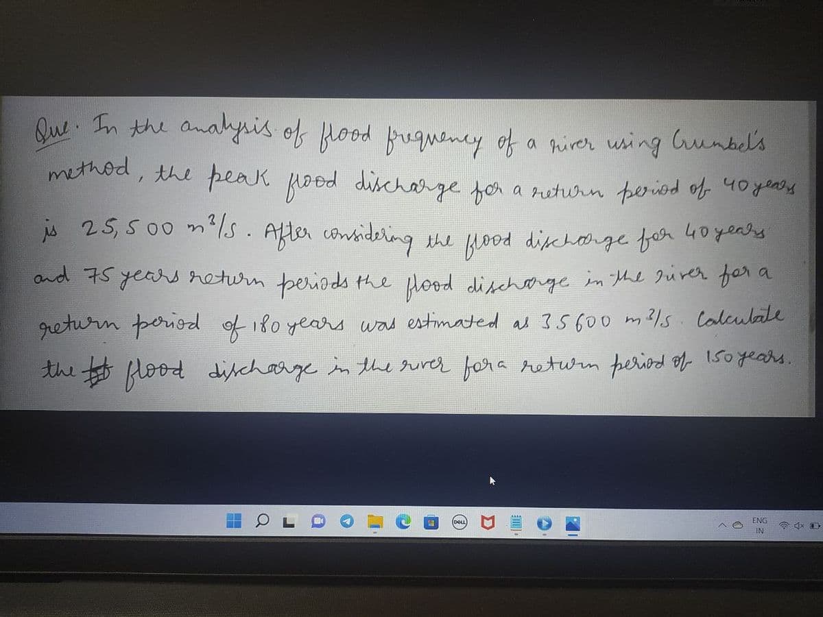 Que. In the analysis of flood frequency of a river using Grumbel's
method, the peak flood discharge for a return period of 40 years
is 25, 500 m²/s. After considering the flood discharge for 40 years
and 75 years return periods the flood discharge in the river for a
return period of 180 years was estimated at 35600 m²/s calculate
the flood discharge in the river for a return period of 150 years.
ENG
☎4x D
IN
I
D