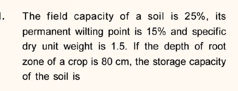 1.
The field capacity of a soil is 25%, its
permanent wilting point is 15% and specific
dry unit weight is 1.5. If the depth of root
zone of a crop is 80 cm, the storage capacity
of the soil is