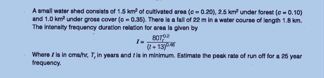 A small water shed consists of 1.5 km2 of cultivated area (c=0.20), 2.5 km² under forest (c = 0.10)
and 1.0 km² under gross cover (c= 0.35). There is a fall of 22 m in a water course of length 1.8 km.
The intensity frequency duration relation for area is given by
I=
8070.2
(t+13)0.46
Where I is in cms/hr, T, in years and t is in minimum. Estimate the peak rate of run off for a 25 year
frequency.