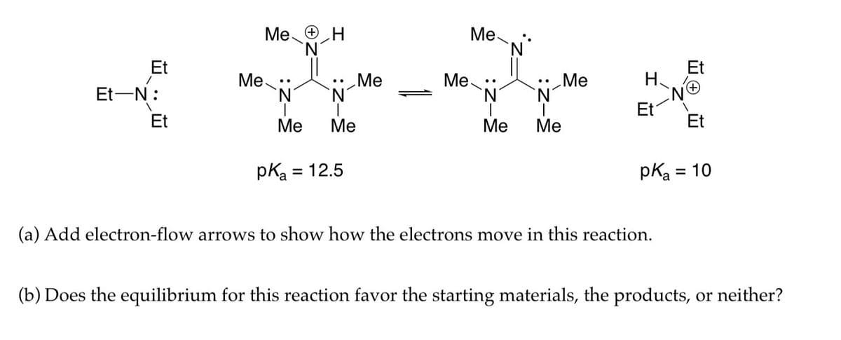 Et
Et-N:
Et
Me ΘΗ
Me:
N
Me
Me
pK₂ = 12.5
Me
Me
Me:
`N°
N
Me Me
Me
H
Et
Et
(a) Add electron-flow arrows to show how the electrons move in this reaction.
Et
pK₂ = 10
(b) Does the equilibrium for this reaction favor the starting materials, the products, or neither?