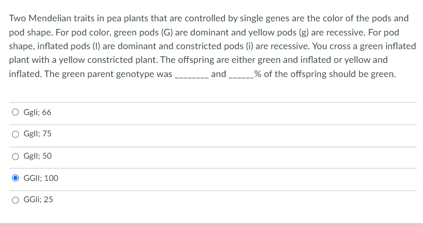 Two Mendelian traits in pea plants that are controlled by single genes are the color of the pods and
pod shape. For pod color, green pods (G) are dominant and yellow pods (g) are recessive. For pod
shape, inflated pods (1) are dominant and constricted pods (i) are recessive. You cross a green inflated
plant with a yellow constricted plant. The offspring are either green and inflated or yellow and
inflated. The green parent genotype was
and
% of the offspring should be green.
O Ggli; 66
Ggll; 75
Ggll; 50
GGII; 100
GGII; 25

