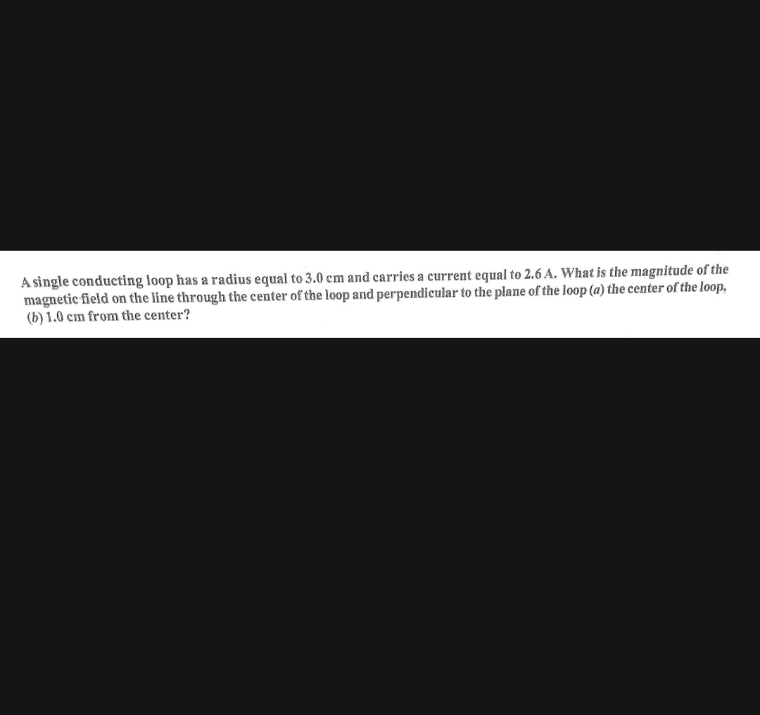 A single conducting loop has a radius equal to 3.0 cm and carries a current equal to 2.6 A. What is the magnitude of the
magnetic field on the line through the center of the loop and perpendicular to the plane of the loop (a) the center of the loop,
(b) 1.0 cm from the center?
