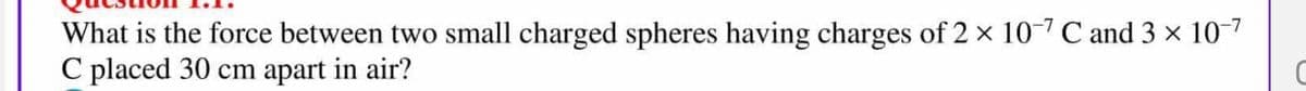 What is the force between two small charged spheres having charges of 2 x 10-7 C and 3 x 10-7
C placed 30 cm apart in air?
