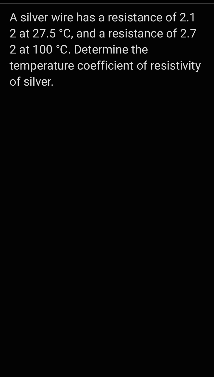 A silver wire has a resistance of 2.1
2 at 27.5 °C, and a resistance of 2.7
2 at 100 °C. Determine the
temperature coefficient of resistivity
of silver.
