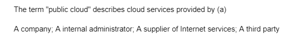 The term "public cloud" describes cloud services provided by (a)
A company; A internal administrator; A supplier of Internet services; A third party