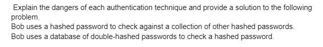 Explain the dangers of each authentication technique and provide a solution to the following
problem.
Bob uses a hashed password to check against a collection of other hashed passwords.
Bob uses a database of double-hashed passwords to check a hashed password.