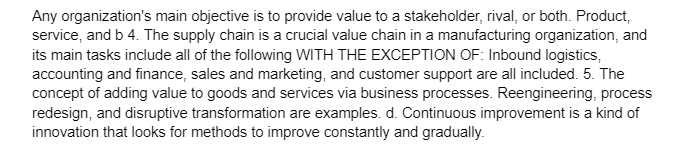 Any organization's main objective is to provide value to a stakeholder, rival, or both. Product,
service, and b 4. The supply chain is a crucial value chain in a manufacturing organization, and
its main tasks include all of the following WITH THE EXCEPTION OF: Inbound logistics,
accounting and finance, sales and marketing, and customer support are all included. 5. The
concept of adding value to goods and services via business processes. Reengineering, process
redesign, and disruptive transformation are examples. d. Continuous improvement is a kind of
innovation that looks for methods to improve constantly and gradually.