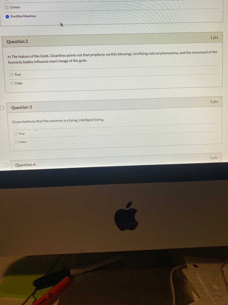 O Consul
O Pontifex Maximus
Question 2
1 pts
In The Nature of the Gods, Cleanthes points out that prophesy, earthly blessings, terrifying natural phenomena, and the movement of the
heavenly bodies influence man's image of the gods.
O True
O False
Question 3
1 pts
Cicero believes that the universe is a living, intelligent being.
O True
O False
Question 4
1 pts
GHTER
