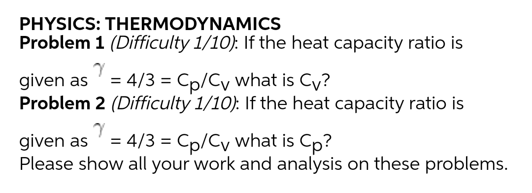 PHYSICS: THERMODYNAMICS
Problem 1 (Difficulty 1/10). If the heat capacity ratio is
= 4/3 = Cp/Cy what is Cy?
given as
Problem 2 (Difficulty 1/10): If the heat capacity ratio is
= 4/3 = Cp/Cy what is Cp?
given as
Please show all your work and analysis on these problems.
