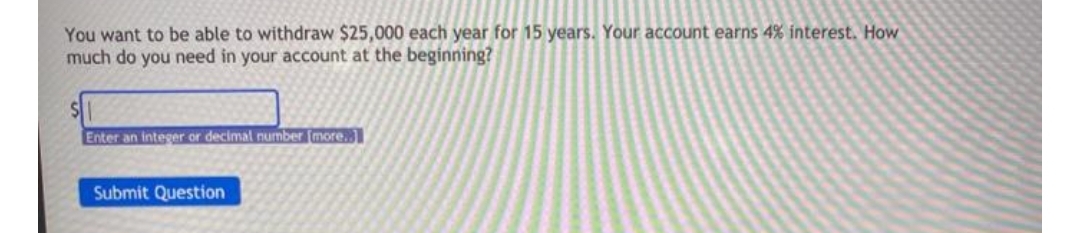 You want to be able to withdraw $25,000 each year for 15 years. Your account earns 4% interest. How
much do you need in your account at the beginning?
Enter an integer or decimal number (more.
Submit Question
