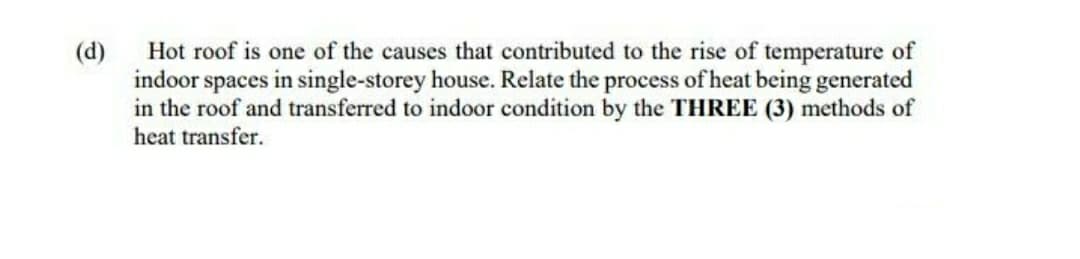 Hot roof is one of the causes that contributed to the rise of temperature of
indoor spaces in single-storey house. Relate the process of heat being generated
in the roof and transferred to indoor condition by the THREE (3) methods of
heat transfer.
(d)
