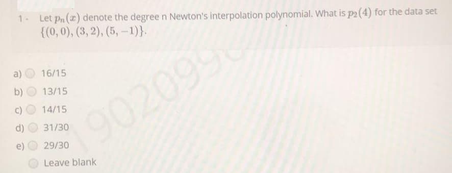 1- Let pn (x) denote the degree n Newton's interpolation polynomial. What is p2 (4) for the data set
{(0, 0), (3, 2), (5, -1)}.
a)
16/15
b)
13/15
C)
14/15
d)
31/30
e)
29/30
Leave blank
9020990