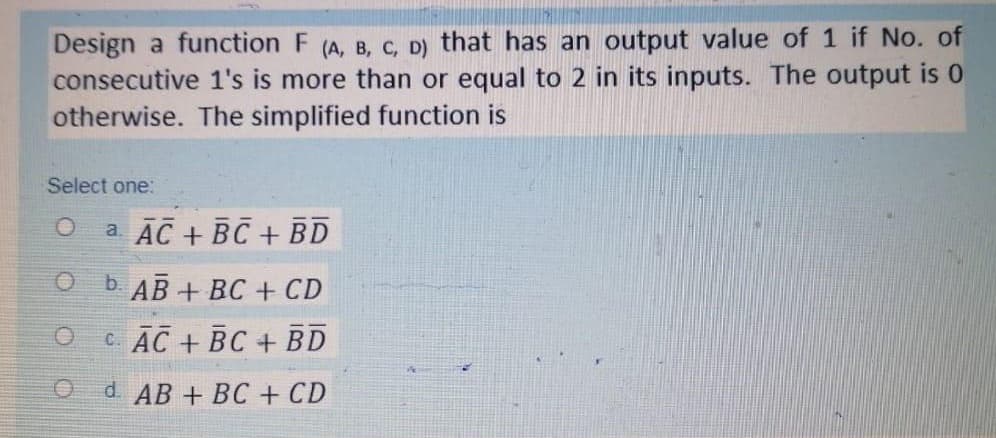 Design a function F (A, B, C, D) that has an output value of 1 if No. of
consecutive 1's is more than or equal to 2 in its inputs. The output is 0
otherwise. The simplified function is
Select one:
a AC + BC + BD
b. AB + BC + CD
CAC + BC + BD
d. AB + BC + CD