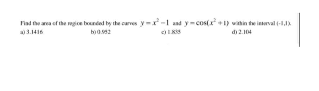 Find the area of the region bounded by the curves y =x -1 and y=cos(x +1) within the interval (-1,1).
c) 1.835
a) 3.1416
b) 0.952
d) 2.104
