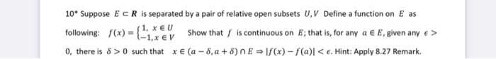 10* Suppose ECR is separated
by a pair of relative open subsets U, V Define a function on E as
following: f(x) =
(1, X EU
-1, x EV
Show that is continuous on E; that is, for any a E E, given any >
0, there is 8 >0 such that x E (a-8, a +8) nElf(x)-f(a)| <e. Hint: Apply 8.27 Remark.