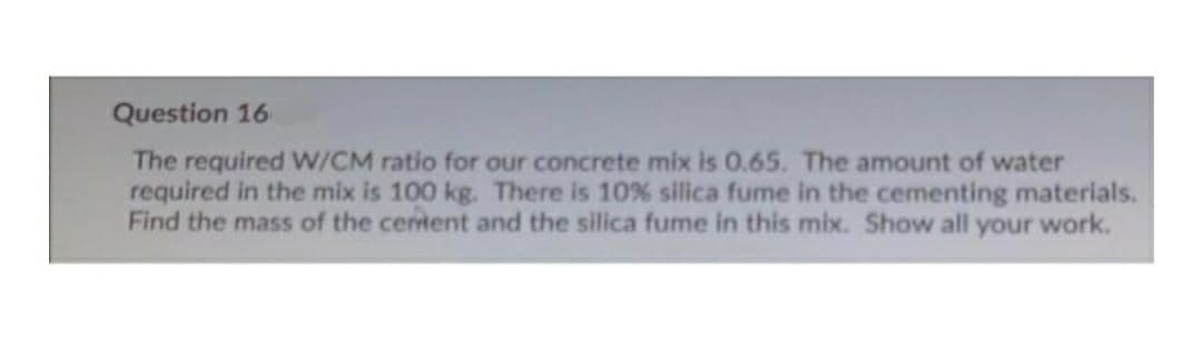 Question 16
The required W/CM ratio for our concrete mix is 0.65. The amount of water
required in the mix is 100 kg. There is 10 % silica fume in the cementing materials.
Find the mass of the certent and the silica fume in this mix. Show all your work.
