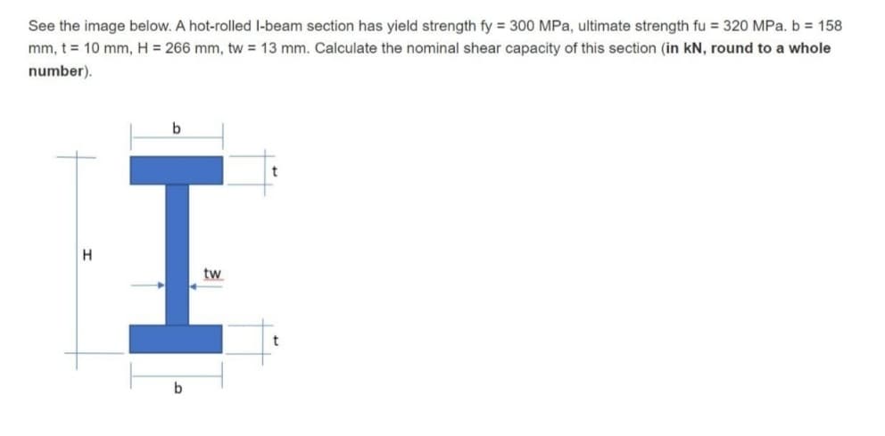 See the image below. A hot-rolled l-beam section has yield strength fy = 300 MPa, ultimate strength fu = 320 MPa. b = 158
mm, t = 10 mm, H = 266 mm, tw = 13 mm. Calculate the nominal shear capacity of this section (in kN, round to
whole
number).
b
I
H
tw
H
