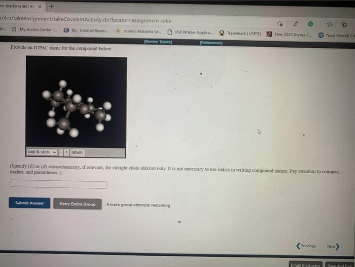 ne teaching and le x
viln/takeAssignment/takeCovalentActivity.do?locator assignment-take
th..
O My Access Center
B IRS- Internal Reven
Home | Alabama Se O Poll Worker Applica
New 2020 toyota C
Trademark | USPTO
Navy Federal C
pleview Topien
Returances)
Provide an IUPAC name for the compound below
ball & stick
labels
(Specify LE) or (Z) stereochemistry, if relevant, for straight chain alkenes only. It is not necessary to use italics in writing compound names. Pay attention to commas,
dashes, and parentheses.)
Submit Answer
Retry Entire Group
9 more group attempts remaining
Previous
Neat
Email Instrutor
Save and F
