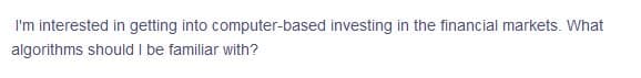 I'm interested in getting into computer-based investing in the financial markets. What
algorithms should I be familiar with?
