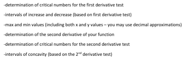 -determination of critical numbers for the first derivative test
-intervals of increase and decrease (based on first derivative test)
-max and min values (including both x and y values - you may use decimal approximations)
-determination of the second derivative of your function
-determination of critical numbers for the second derivative test
-intervals of concavity (based on the 2nd derivative test)