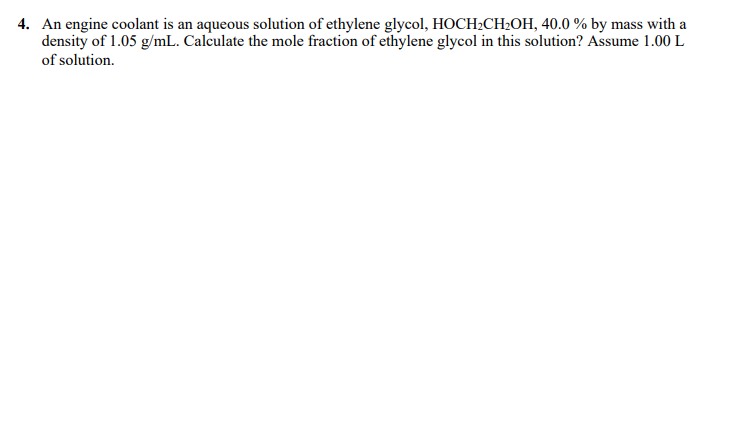 4. An engine coolant is an aqueous solution of ethylene glycol, HOCH2CH2OH, 40.0 % by mass with a
density of 1.05 g/mL. Calculate the mole fraction of ethylene glycol in this solution? Assume 1.00 L
of solution.
