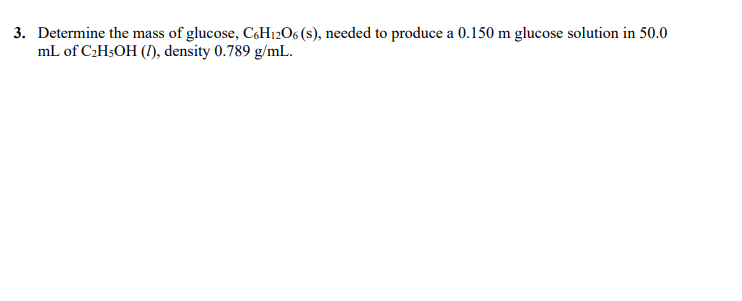 3. Determine the mass of glucose, C,H12O6 (s), needed to produce a 0.150 m glucose solution in 50.0
mL of C2H3OH (!), density 0.789 g/mL.
