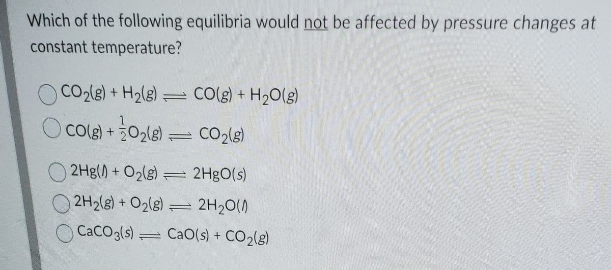 Which of the following equilibria would not be affected by pressure changes at
constant temperature?
CO2(g) + H2(g) = CO(g) +
H20(g)
CO(g) + ¿O2(s)
O Cole)
CO2(s)
O 2Hg() + O2(g)
= 2H9O(s)
2H2(g) + O2lg) = 2H2O()
CaCO3(s)
= CaO(s) + CO2(g)
