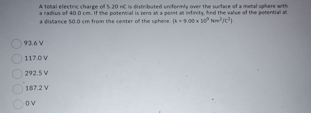 O
A total electric charge of 5.20 nC is distributed uniformly over the surface of a metal sphere with
a radius of 40.0 cm. If the potential is zero at a point at infinity, find the value of the potential at
a distance 50.0 cm from the center of the sphere. (k = 9.00 x 109 Nm²/C²)
93.6 V
117.0 V
292.5 V
187.2 V
OV