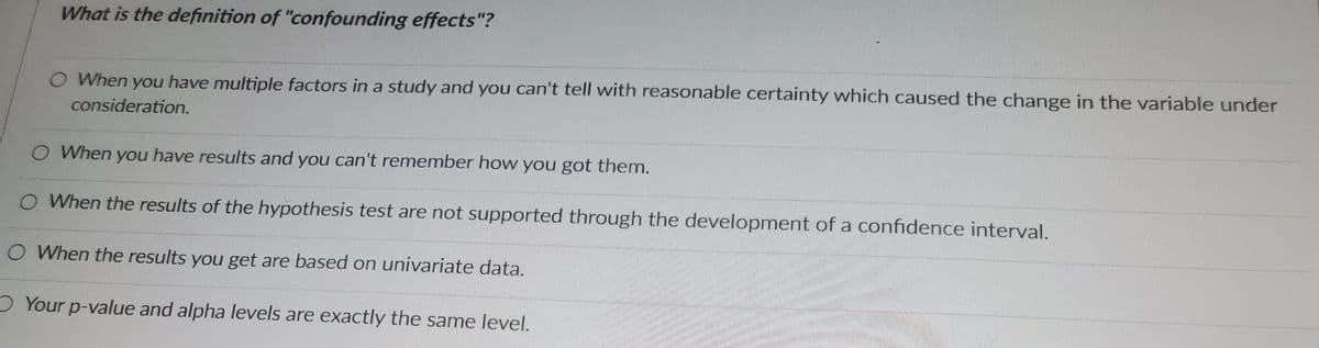 What is the definition of "confounding effects"?
O When you have multiple factors in a study and you can't tell with reasonable certainty which caused the change in the variable under
consideration.
O When you have results and you can't remember how you got them.
O When the results of the hypothesis test are not supported through the development of a confidence interval.
O When the results you get are based on univariate data.
Your p-value and alpha levels are exactly the same level.