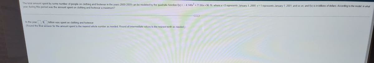 The total amount spent by some number of people on clothing and footwear in the years 2000-2009 can be modeled by the quadratic function f(x) = - 4.148x +71.66x+ 96.16, where x = 0 represents January 1, 2000, x= 1 represents January 1, 2001, and so on, and f(x) is in billions of dollars. According to the model, in what
year during this period was the amount spent on clothing and footwear a maximum?
...
In the year
billion was spent on clothing and footwear.
(Round the final answer for the amount spent to the nearest whole number as needed. Round all intermediate values to the nearest tenth as needed.)
