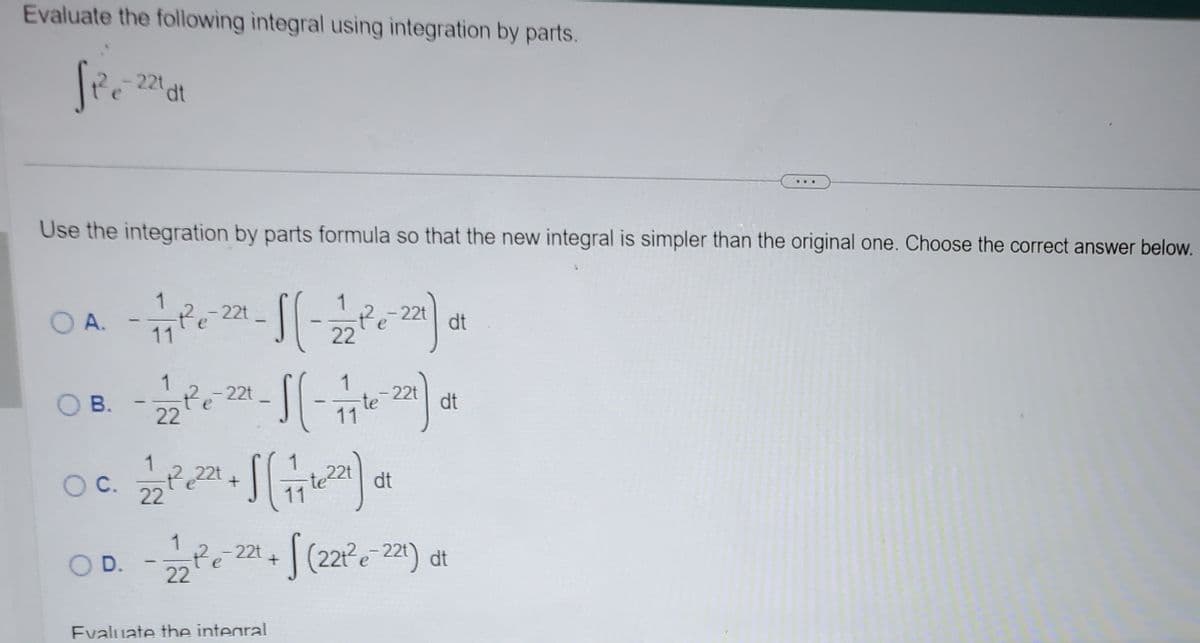 Evaluate the following integral using integration by parts.
Si²e=-221 at
Use the integration by parts formula so that the new integral is simpler than the original one. Choose the correct answer below.
OA - 17171²²-²22²-1 (1-12 2²0 221) 01
dt
22
OB.
O C.
O D.
1
- 2 2 ² e 22 - S ( - 77 te-221) ot
dt
22
11
21/2²2 221 + 1 (171712²27)
- 12/2²³²e²22² + √(221²e-²
Evaluate the integral
dt
dt