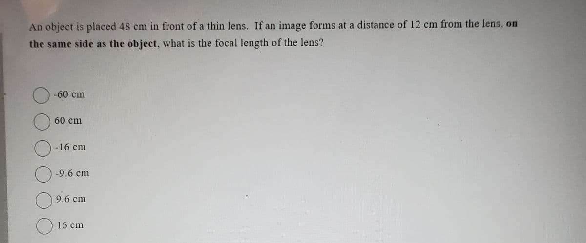 An object is placed 48 cm in front of a thin lens. If an image forms at a distance of 12 cm from the lens, on
the same side as the object, what is the focal length of the lens?
O
O
-60 cm
60 cm
O
O-9.6 cm
O
с
-16 cm
9.6 cm
16 cm