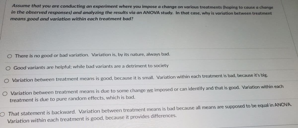 Assume that you are conducting an experiment where you impose a change on various treatments (hoping to cause a change
in the observed responses) and analyzing the results via an ANOVA study. In that case, why is variation between treatment
means good and variation within each treatment bad?
O There is no good or bad variation. Variation is, by its nature, always bad.
Good variants are helpful; while bad variants are a detriment to society
O Variation between treatment means is good, because it is small. Variation within each treatment is bad, because it's big.
O Variation between treatment means is due to some change we imposed or can identify and that is good. Variation within each
treatment is due to pure random effects, which is bad.
O That statement is backward. Variation between treatment means is bad because all means are supposed to be equal in ANOVA.
Variation within each treatment is good, because it provides differences.