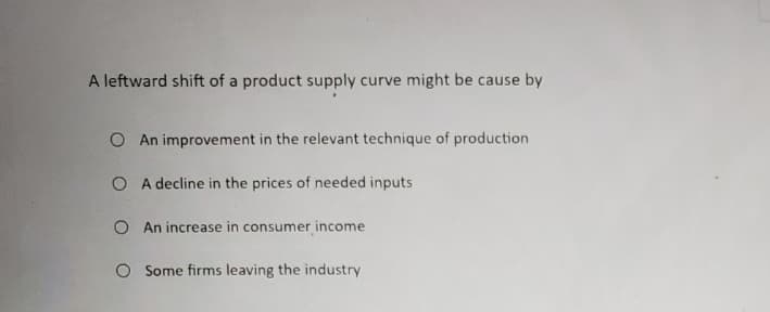 A leftward shift of a product supply curve might be cause by
O An improvement in the relevant technique of production
O A decline in the prices of needed inputs
O An increase in consumer income
O Some firms leaving the industry