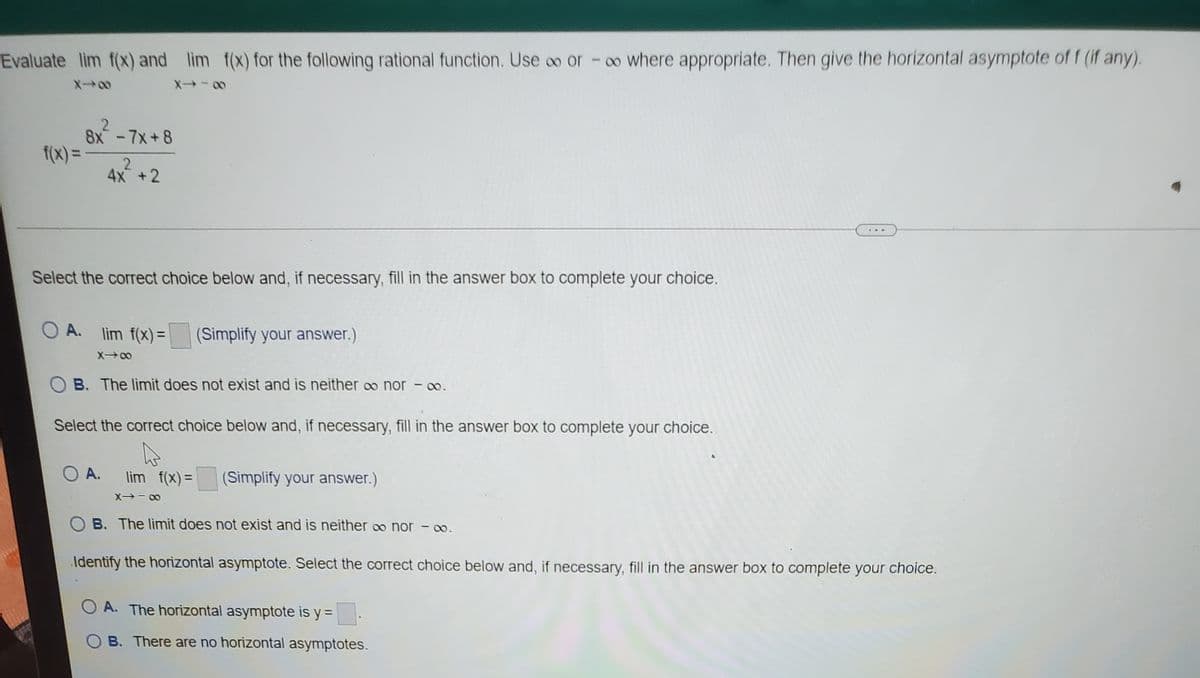 Evaluate lim f(x) and lim f(x) for the following rational function. Use oo or -o where appropriate. Then give the horizontal asymptote of f (if any).
8x-7x+8
f(x) =
%3D
4x+2
Select the correct choice below and, if necessary, fill in the answer box to complete your choice.
O A. lim f(x) =
(Simplify your answer.)
X00
B. The limit does not exist and is neither o nor - o.
Select the correct choice below and, if necessary, fill in the answer box to complete your choice.
O A.
lim f(x)=
(Simplify your answer.)
B. The limit does not exist and is neither o nor - o.
Identify the horizontal asymptote. Select the correct choice below and, if necessary, fill in the answer box to complete your choice.
O A. The horizontal asymptote is y =
O B. There are no horizontal asymptotes.
