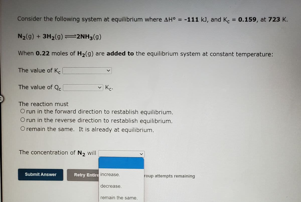 Consider the following system at equilibrium where AH° = -111 kJ, and K = 0.159, at 723 K.
%3D
%3D
N2(g) + 3H2(g) =2NH3(g)
When 0.22 moles of H2(g) are added to the equilibrium system at constant temperature:
The value of Kc
The value of Qc.
Kc.
The reaction must
O run in the forward direction to restablish equilibrium.
O run in the reverse direction to restablish equilibrium.
O remain the same. It is already at equilibrium.
The concentration of N2 will
Submit Answer
Retry Entire increase.
roup attempts remaining
decrease.
remain the same.
