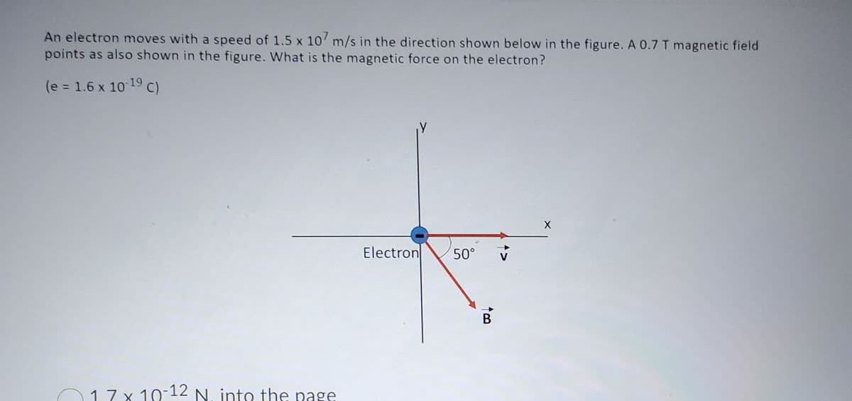 An electron moves with a speed of 1.5 x 107 m/s in the direction shown below in the figure. A 0.7 T magnetic field
points as also shown in the figure. What is the magnetic force on the electron?
(e = 1.6 x 10-19 C)
17x10-12 N. into the page
Electron
50°
B
X