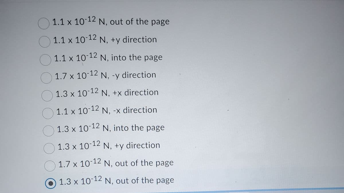 1.1 x 10-12 N, out of the page
1.1 x 10-12 N, +y direction
1.1 x 10-12 N, into the page
1.7 x 10-12 N, -y direction
1.3 x 10-12 N, +x direction
1.1 x 10-12
1.1 x 10-12 N, -x direction
O 1.3 x 10-12 N, into the page
1.3 x 10-12 N, +y direction
1.7 x 10-12 N, out of the page
1.3 x 10-12 N, out of the page